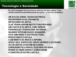 HISTÓRIA E ASPECTOS TEÓRICOS DA COMUNICAÇÃO DIGITAL




 Tecnologia e Sociedade
           Se você conseguir ler as primeiras palavras do texto abaixo, o seu
           cérebro decifrará automaticamente as outras... é incrível, fantástico!

           3M D14 D3 V3R40, 3574V4 N4 PR414,
           0853RV4ND0 DU45 CR14NC45
           8R1NC4ND0 N4 4R314.
           3L45 7R484LH4V4M MU170 C0N57RU1ND0
           UM C4573L0 D3 4R314, C0M 70RR35,
           P4554R3L45 3 P4554G3NS 1N73RN45.
           QU4ND0 3574V4M QU453 4C484ND0,
           V310 UM4 0ND4 3 D357RU1U 7UD0,
           R3DU21ND0 0 C4573L0
           4 UM M0N73 D3 4R314 3 35PUM4.
           4CH31 QU3, D3P015 D3 74N70 35F0RC0 3 CU1D4D0,
           45 CR14NC45 C41R14M N0 CH0R0,
           C0RR3R4M P3L4 PR414, FUG1ND0 D4 4GU4,
           R1ND0 D3 M405 D4D45 3 C0M3C4R4M
           4 C0N57RU1R 0U7R0 C4573L0.
 