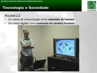 HISTÓRIA E ASPECTOS TEÓRICOS DA COMUNICAÇÃO DIGITAL




 Tecnologia e Sociedade

    McLuhan 2.0
    • Os meios de comunicação como extensão do homem
    • Os meios digitais como extensão do cérebro humano
 