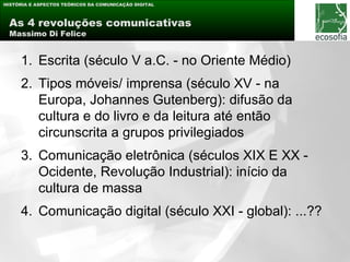 HISTÓRIA E ASPECTOS TEÓRICOS DA COMUNICAÇÃO DIGITAL



 As 4 revoluções comunicativas
 Massimo Di Felice


     1. Escrita (século V a.C. - no Oriente Médio)
     2. Tipos móveis/ imprensa (século XV - na
        Europa, Johannes Gutenberg): difusão da
        cultura e do livro e da leitura até então
        circunscrita a grupos privilegiados
     3. Comunicação eletrônica (séculos XIX E XX -
        Ocidente, Revolução Industrial): início da
        cultura de massa
     4. Comunicação digital (século XXI - global): ...??
 