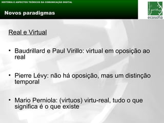 HISTÓRIA E ASPECTOS TEÓRICOS DA COMUNICAÇÃO DIGITAL




 Novos paradigmas


    Real e Virtual

    • Baudrillard e Paul Virillo: virtual em oposição ao
      real

    • Pierre Lévy: não há oposição, mas um distinção
      temporal

    • Mario Perniola: (virtuos) virtu-real, tudo o que
      significa é o que existe
 