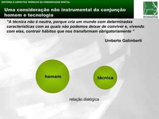 HISTÓRIA E ASPECTOS TEÓRICOS DA COMUNICAÇÃO DIGITAL



 Uma consideração não instrumental da conjunção
 homem e tecnologia
   “A técnica não é neutra, porque cria um mundo com determinadas
   características com as quais não podemos deixar de conviver e, vivendo
   com elas, contrair hábitos que nos transformam obrigatoriamente ”

                                                                      Umberto Galimberti




                                homem                             técnica




                                                  relação dialógica
 