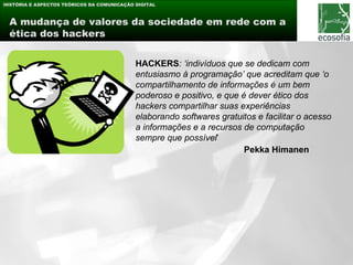 HISTÓRIA E ASPECTOS TEÓRICOS DA COMUNICAÇÃO DIGITAL



 A mudança de valores da sociedade em rede com a
 ética dos hackers


                                            HACKERS: ‘indivíduos que se dedicam com
                                            entusiasmo à programação’ que acreditam que ‘o
                                            compartilhamento de informações é um bem
                                            poderoso e positivo, e que é dever ético dos
  modelo aberto e                           hackers compartilhar suas experiências
  colaborativo informação
   ávidos por de produção
     elemento lúdico
     troca e interação                      elaborando softwares gratuitos e facilitar o acesso
                                            a informações e a recursos de computação
                                            sempre que possível’
                                                                        Pekka Himanen
 