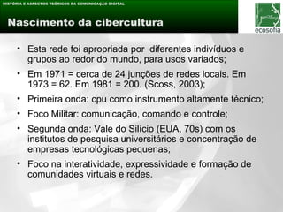 HISTÓRIA E ASPECTOS TEÓRICOS DA COMUNICAÇÃO DIGITAL




 Nascimento da cibercultura

     • Esta rede foi apropriada por diferentes indivíduos e
       grupos ao redor do mundo, para usos variados;
     • Em 1971 = cerca de 24 junções de redes locais. Em
       1973 = 62. Em 1981 = 200. (Scoss, 2003);
     • Primeira onda: cpu como instrumento altamente técnico;
     • Foco Militar: comunicação, comando e controle;
     • Segunda onda: Vale do Silício (EUA, 70s) com os
       institutos de pesquisa universitários e concentração de
       empresas tecnológicas pequenas;
     • Foco na interatividade, expressividade e formação de
       comunidades virtuais e redes.
 