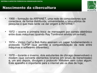 HISTÓRIA E ASPECTOS TEÓRICOS DA COMUNICAÇÃO DIGITAL




 Nascimento da cibercultura


    •    1968 – formação da ARPANET, uma rede de computadores que
         conectava, de forma distribuída, universidades e laboratórios de
         pesquisa e que mais tarde vai dar origem à INTERNET;

    •    1972 – ocorre a primeira troca de mensagem por correio eletrônico
         entre duas máquinas (quando Ray Tomlinson enviou um e-mail);

    •    1974 – Vinton Cerf e Bob Kahn assinam um paper fundamentando o
         protocolo TCP/IP (que permite a compatibilização da rede entre
         máquinas e softwares diferentes);

    •    1978 – durante o inverno, dois estudantes de chicago desenvolvem o
         modem (que converte elementos binários em sinais de transmissão)
         e, um ano depois, divulgam o protocolo XModem sem cutso algum.
         Este aparelho é importante para a internet até os dias de hoje;
 