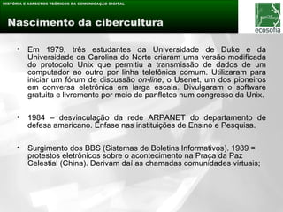 HISTÓRIA E ASPECTOS TEÓRICOS DA COMUNICAÇÃO DIGITAL




 Nascimento da cibercultura

     •    Em 1979, três estudantes da Universidade de Duke e da
          Universidade da Carolina do Norte criaram uma versão modificada
          do protocolo Unix que permitiu a transmissão de dados de um
          computador ao outro por linha telefônica comum. Utilizaram para
          iniciar um fórum de discussão on-line, o Usenet, um dos pioneiros
          em conversa eletrônica em larga escala. Divulgaram o software
          gratuita e livremente por meio de panfletos num congresso da Unix.

     •    1984 – desvinculação da rede ARPANET do departamento de
          defesa americano. Ênfase nas instituições de Ensino e Pesquisa.

     •    Surgimento dos BBS (Sistemas de Boletins Informativos). 1989 =
          protestos eletrônicos sobre o acontecimento na Praça da Paz
          Celestial (China). Derivam daí as chamadas comunidades virtuais;
 