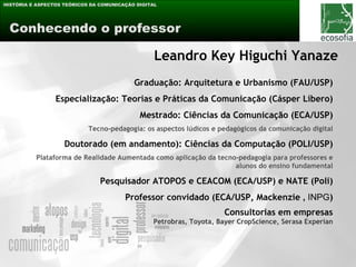 HISTÓRIA E ASPECTOS TEÓRICOS DA COMUNICAÇÃO DIGITAL




 Conhecendo o professor

                                                  Leandro Key Higuchi Yanaze
                                           Graduação: Arquitetura e Urbanismo (FAU/USP)
                 Especialização: Teorias e Práticas da Comunicação (Cásper Líbero)
                                             Mestrado: Ciências da Comunicação (ECA/USP)
                            Tecno-pedagogia: os aspectos lúdicos e pedagógicos da comunicação digital

                    Doutorado (em andamento): Ciências da Computação (POLI/USP)
          Plataforma de Realidade Aumentada como aplicação da tecno-pedagogia para professores e
                                                                   alunos do ensino fundamental

                                Pesquisador ATOPOS e CEACOM (ECA/USP) e NATE (Poli)
                                        Professor convidado (ECA/USP, Mackenzie , INPG)
                                                                     Consultorias em empresas
                                                 Petrobras, Toyota, Bayer CropScience, Serasa Experian
 