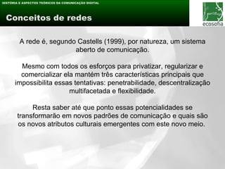 HISTÓRIA E ASPECTOS TEÓRICOS DA COMUNICAÇÃO DIGITAL




 Conceitos de redes

         A rede é, segundo Castells (1999), por natureza, um sistema
                          aberto de comunicação.

        Mesmo com todos os esforços para privatizar, regularizar e
        comercializar ela mantém três características principais que
      impossibilita essas tentativas: penetrabilidade, descentralização
                        multifacetada e flexibilidade.

            Resta saber até que ponto essas potencialidades se
       transformarão em novos padrões de comunicação e quais são
       os novos atributos culturais emergentes com este novo meio.
 