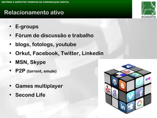 HISTÓRIA E ASPECTOS TEÓRICOS DA COMUNICAÇÃO DIGITAL




 Relacionamento ativo

     • E-groups
     • Fórum de discussão e trabalho
     • blogs, fotologs, youtube
     • Orkut, Facebook, Twitter, Linkedin
     • MSN, Skype
     • P2P (torrent, emule)

     • Games multiplayer
     • Second Life
 