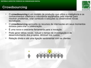 HISTÓRIA E ASPECTOS TEÓRICOS DA COMUNICAÇÃO DIGITAL




 Crowdsourcing

     •    O crowdsourcing é um modelo de produção que utiliza a inteligência e os
          conhecimentos coletivos e voluntários espalhados pela internet para
          resolver problemas, criar conteúdo e soluções ou desenvolver novas
          tecnologias.
     •    O crowdsourcing aproveita os recursos de internautas em seus momentos
          ociosos para criar a colaboração.
     •    É uma nova e crescente ferramenta para a inovação
     •    Pode gerar idéias novas, reduzir o tempo de investigação e de
          desenvolvimento dos projetos, diminuir nos custos
     •    Relação direta e até uma ligação sentimental com os clientes
 