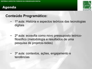 HISTÓRIA E ASPECTOS TEÓRICOS DA COMUNICAÇÃO DIGITAL




 Agenda

     Conteúdo Programático:
           – 1ª aula: História e aspectos teóricos das tecnologias
             digitais


           – 2ª aula: ecosofia como novo pressuposto teórico-
             filosófico (metodologia e resultados de uma
             pesquisa de projetos-redes)


           – 3ª aula: contextos, ações, engajamento e
             tendências
 