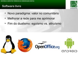 HISTÓRIA E ASPECTOS TEÓRICOS DA COMUNICAÇÃO DIGITAL




 Software livre

     • Novo paradigma: valor no comunitário
     • Melhorar a rede para me aprimorar
     • Fim do dualismo: egoísmo vs. altruísmo
 