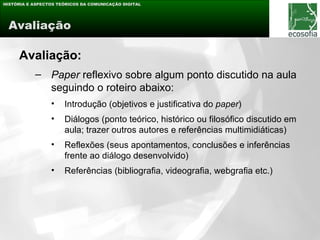 HISTÓRIA E ASPECTOS TEÓRICOS DA COMUNICAÇÃO DIGITAL




 Avaliação

     Avaliação:
           – Paper reflexivo sobre algum ponto discutido na aula
             seguindo o roteiro abaixo:
                 •    Introdução (objetivos e justificativa do paper)
                 •    Diálogos (ponto teórico, histórico ou filosófico discutido em
                      aula; trazer outros autores e referências multimidiáticas)
                 •    Reflexões (seus apontamentos, conclusões e inferências
                      frente ao diálogo desenvolvido)
                 •    Referências (bibliografia, videografia, webgrafia etc.)
 