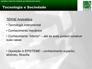 HISTÓRIA E ASPECTOS TEÓRICOS DA COMUNICAÇÃO DIGITAL




 Tecnologia e Sociedade


      TÉKNE Aristotélica
      • Tecnologia instrumental
      • Conhecimento mecânico
      • Conhecimento “inferior” – até as aves podem construir
      suas casas


      • Oposição à EPISTEME – conhecimento superior,
      abstrato, filosofia
 