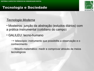 HISTÓRIA E ASPECTOS TEÓRICOS DA COMUNICAÇÃO DIGITAL




 Tecnologia e Sociedade


      Tecnologia Moderna
      • Mosteiros: junção da abstração (estudos diários) com
      a prática instrumental (cotidiano do campo)
      • GALILEU: tecno-humano
            → telescópio: instrumento que possibilita a observação e o
            conhecimento
            → filósofo-matemático: medir e comprovar através de meios
            tecnológicos
 