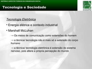 HISTÓRIA E ASPECTOS TEÓRICOS DA COMUNICAÇÃO DIGITAL




 Tecnologia e Sociedade


      Tecnologia Eletrônica
      • Energia elétrica e contexto industrial
      • Marshall McLuhan
            → Os meios de comunicação como extensões do homem
            → a técnica/ tecnologia não é mais só a extensão do corpo
            humano
            → a técnica/ tecnologia eletrônica é extensão do sistema
            nervoso, pois altera a própria percepção do mundo
 