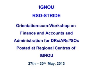 IGNOU
RSD-STRIDE
Orientation-cum-Workshop on
Finance and Accounts and
Administration for DRs/ARs//SOs
Posted at Regional Centres of
IGNOU
27th – 30th
May, 2013
 