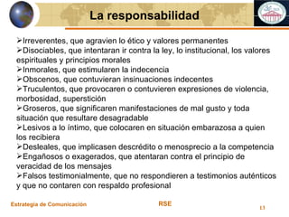 Estrategia de Comunicación RSE La responsabilidad Irreverentes, que agravien lo ético y valores permanentes Disociables, que intentaran ir contra la ley, lo institucional, los valores espirituales y principios morales Inmorales, que estimularen la indecencia Obscenos, que contuvieran insinuaciones indecentes Truculentos, que provocaren o contuvieren expresiones de violencia, morbosidad, superstición Groseros, que significaren manifestaciones de mal gusto y toda situación que resultare desagradable Lesivos a lo íntimo, que colocaren en situación embarazosa a quien los recibiera Desleales, que implicasen descrédito o menosprecio a la competencia Engañosos o exagerados, que atentaran contra el principio de veracidad de los mensajes Falsos testimonialmente, que no respondieren a testimonios auténticos y que no contaren con respaldo profesional 