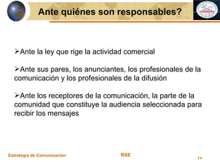 Estrategia de Comunicación RSE Ante quiénes son responsables? Ante la ley que rige la actividad comercial Ante sus pares, los anunciantes, los profesionales de la comunicación y los profesionales de la difusión Ante los receptores de la comunicación, la parte de la comunidad que constituye la audiencia seleccionada para recibir los mensajes 