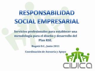 RESPONSABILIDAD SOCIAL EMPRESARIAL Servicios profesionales para establecer una metodología para el diseño y desarrollo del Plan RSE.  Bogotá D.C., Junio 2011  Coordinación de Asesoría y Apoyo  
