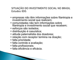  empresas não têm informações sobre filantropia e
  investimento social que realizam;
 comunidades não tem informações sobre
  filantropia e investimento social que recebem;
 esforços são isolados;
 distribuição é casuística;
 atitude paternalístia dos doadores;
 relação com receptor termina na doação;
 falta prioridade;
 falta controle e avaliação;
 falta profissionais;
 falta eficiência e eficácia.
 