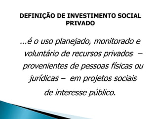 DEFINIÇÃO DE INVESTIMENTO SOCIAL
            PRIVADO


...é o uso planejado, monitorado e
  voluntário de recursos privados –
 provenientes de pessoas físicas ou
    jurídicas – em projetos sociais
      de interesse público.
 
