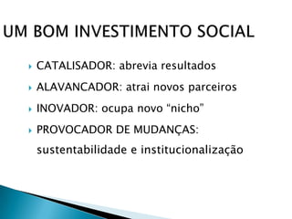    CATALISADOR: abrevia resultados
   ALAVANCADOR: atrai novos parceiros
   INOVADOR: ocupa novo “nicho”
   PROVOCADOR DE MUDANÇAS:
    sustentabilidade e institucionalização
 