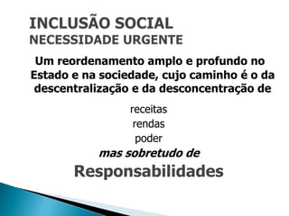 Um reordenamento amplo e profundo no
Estado e na sociedade, cujo caminho é o da
 descentralização e da desconcentração de
                 receitas
                  rendas
                   poder
           mas sobretudo de
       Responsabilidades
 