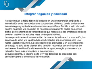 Integrar negocios y sociedad

Para promover la RSE debemos fundarla en una comprensión amplia de la
interrelación entre la sociedad una corporación, al tiempo que la anclamos en
las estrategias y actividades de empresas específicas. Decirle a todo el mundo
que los negocios y la sociedad se necesitan mutuamente podría parecer un
cliché, pero es también la verdad básica que rescatará a las empresas del caos
que han creado sus actuales ideas de responsabilidad.
Las corporaciones exitosas necesitan de una sociedad sana. La educación, los
servicios de salud y la igualdad de oportunidades son esenciales para una
fuerza laboral productiva. La seguridad en los productos y en las condiciones
de trabajo no sólo atrae clientes sino también reduce los costos internos de
accidentes. La utilización eficiente de tierra, agua, energía y otros recursos
naturales hace más productivas a las empresas.
El buen gobierno, el imperio de la ley y los derechos de propiedad son
esenciales para la eficiencia y la innovación.
 
