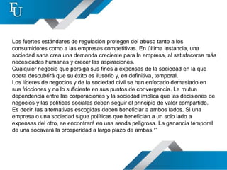 Los fuertes estándares de regulación protegen del abuso tanto a los
consumidores como a las empresas competitivas. En última instancia, una
sociedad sana crea una demanda creciente para la empresa, al satisfacerse más
necesidades humanas y crecer las aspiraciones.
Cualquier negocio que persiga sus fines a expensas de la sociedad en la que
opera descubrirá que su éxito es ilusorio y, en definitiva, temporal.
Los líderes de negocios y de la sociedad civil se han enfocado demasiado en
sus fricciones y no lo suficiente en sus puntos de convergencia. La mutua
dependencia entre las corporaciones y la sociedad implica que las decisiones de
negocios y las políticas sociales deben seguir el principio de valor compartido.
Es decir, las alternativas escogidas deben beneficiar a ambos lados. Si una
empresa o una sociedad sigue políticas que benefician a un solo lado a
expensas del otro, se encontrará en una senda peligrosa. La ganancia temporal
de una socavará la prosperidad a largo plazo de ambas.¹”
 