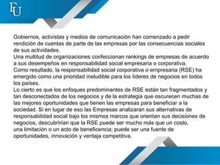 Gobiernos, activistas y medios de comunicación han comenzado a pedir
rendición de cuentas de parte de las empresas por las consecuencias sociales
de sus actividades.
Una multitud de organizaciones confeccionan rankings de empresas de acuerdo
a sus desempeños en responsabilidad social empresaria o corporativa.
Como resultado, la responsabilidad social corporativa o empresaria (RSE) ha
emergido como una prioridad ineludible para los líderes de negocios en todos
los países.
Lo cierto es que los enfoques predominantes de RSE están tan fragmentados y
tan desconectados de los negocios y de la estrategia que oscurecen muchas de
las mejores oportunidades que tienen las empresas para beneficiar a la
sociedad. Si en lugar de eso las Empresas analizaran sus alternativas de
responsabilidad social bajo los mismos marcos que orientan sus decisiones de
negocios, descubrirían que la RSE puede ser mucho más que un costo,
una limitación o un acto de beneficencia; puede ser una fuente de
oportunidades, innovación y ventaja competitiva.
 