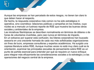 Aunque las empresas se han percatado de estos riesgos, no tienen tan claro lo
que deben hacer al respecto.
De hecho, la respuesta corporativa más común no ha sido estratégica ni
operativa, sino cosmética: relaciones públicas y campañas en los medios, cuyo
núcleo es a menudo un lustroso reporte de RSE que muestra las buenas obras
sociales y ambientales de la empresa.
Las iniciativas filantrópicas se describen normalmente en términos de dólares o de
horas de voluntarios invertidas, pero casi nunca en términos de impacto.
En un esfuerzo por superar esta confusión, los líderes corporativos han buscado
asesoría en una creciente hornada de cada vez más sofisticadas organizaciones
sin fines de lucro, empresas consultoras y expertos académicos. Ha surgido una
copiosa literatura sobre RSE, Aunque muchas veces no está muy claro cuál es la
orientación, examinar las principales escuelas de pensamiento sobre RSE es un
punto de partida esencial para entender por qué se requiere un nuevo enfoque
para integrar más eficazmente las consideraciones sociales a la estrategia y a las
operaciones del negocio central de la empresa.
 