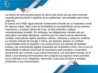 La noción de licencia para operar se deriva del hecho de que toda empresa
necesita permiso tácito o explícito de los gobiernos, comunidades para hacer
negocios.
El campo de la RSE sigue estando fuertemente imbuido de un imperativo moral.
En algunas áreas, tales como la honestidad en la presentación de los estados
financieros y el operar dentro de la ley, es fácil entender y aplicar
consideraciones morales. Sin embargo, las obligaciones morales son por
naturaleza mandatos absolutos, mientras que la mayoría de las decisiones
sociales corporativas implica equilibrar valores, intereses y costos en conflicto.
La reciente entrada de Google a China, por ejemplo, generó un conflicto
irreconciliable entre la repulsión a la censura entre sus clientes de Estados
Unidos y las restricciones legales impuestas por el gobierno chino. Aún no se ha
desarrollado el cálculo moral que se necesitaría para ponderar un beneficio
social frente otro o frente a sus costos financieros. Los principios morales no le
dicen a una empresa farmacéutica cómo asignar sus ingresos entre subsidiar
hoy la atención a los indigentes, desarrollar curas para el futuro y entregar
dividendos a sus inversionistas.
 