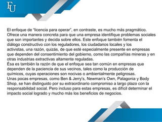 El enfoque de “licencia para operar”, en contraste, es mucho más pragmático.
Ofrece una manera concreta para que una empresa identifique problemas sociales
que son importantes y decida sobre ellos. Este enfoque también fomenta el
diálogo constructivo con los reguladores, los ciudadanos locales y los
activistas, una razón, quizás, de que esté especialmente presente en empresas
que dependen del consentimiento del gobierno, como las compañías mineras y en
otras industrias extractivas altamente reguladas.
Ésa es también la razón de que el enfoque sea tan común en empresas que
dependen de la paciencia de sus vecinos, tales como la producción de
químicos, cuyas operaciones son nocivas o ambientalmente peligrosas.
Unas pocas empresas, como Ben & Jerry’s, Newman’s Own, Patagonia y Body
Shop, se han distinguido por su extraordinario compromiso a largo plazo con la
responsabilidad social. Pero incluso para estas empresas, es difícil determinar el
impacto social logrado y mucho más los beneficios de negocios.
 