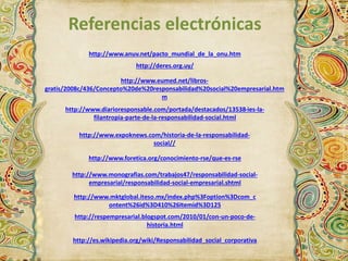 Referencias electrónicas 
http://www.anuv.net/pacto_mundial_de_la_onu.htm 
http://deres.org.uy/ 
http://www.eumed.net/libros-gratis/ 
2008c/436/Concepto%20de%20responsabilidad%20social%20empresarial.htm 
m 
http://www.diarioresponsable.com/portada/destacados/13538-ies-la-filantropia- 
parte-de-la-responsabilidad-social.html 
http://www.expoknews.com/historia-de-la-responsabilidad-social// 
http://www.foretica.org/conocimiento-rse/que-es-rse 
http://www.monografias.com/trabajos47/responsabilidad-social-empresarial/ 
responsabilidad-social-empresarial.shtml 
http://www.mktglobal.iteso.mx/index.php%3Foption%3Dcom_c 
ontent%26id%3D410%26Itemid%3D125 
http://respempresarial.blogspot.com/2010/01/con-un-poco-de-historia. 
html 
http://es.wikipedia.org/wiki/Responsabilidad_social_corporativa 
