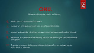 RSE
ONU.
Organización de las Naciones Unidas.
6. Eliminar toda discriminación laboral.
7. Apoyar un enfoque preventivo en los retos ambientales.
8. Apoyar y desarrollar iniciativas para promover la responsabilidad ambiental.
9. Promover e incentivar el desarrollo y difusión de tecnologías ambientalmente
amigables.
10. Trabajar en contra de la corrupción en todas sus formas, incluyendo la
extorsión y el soborno.
 