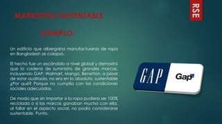 MARKETING SUSTENTABLE
EJEMPLO:
RSE
Un edificio que albergaba manufactureras de ropa
en Bangladesh se colapsó.
El hecho fue un escándalo a nivel global y demostró
que la cadena de suministro de grandes marcas,
incluyendo GAP, Walmart, Mango, Benetton, a pesar
de estar auditada, no era en lo absoluto, sustentable
¿Por qué? Porque no cumplía con las condiciones
sociales adecuadas.
De modo que sin importar si la ropa pudiera ser 100%
reciclada o si las marcas ganaban mucho con ella,
al fallar en el aspecto social, no podía considerarse
sustentable. Punto.
 