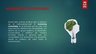 MARKETING SUSTENTABLE
Ahora bien ¿cómo se lleva esto a terrenos
de la mercadotecnia? El marketing
sustentable es el proceso por el cual, una
organización satisface las necesidades y/o
deseos de un grupo objetivo, al desarrollar,
comercializar y distribuir de manera
rentable, bienes y servicios que son
compatibles con el entorno y la sociedad,
desde su cadena de valor hasta el
postconsumo.
RSE
 