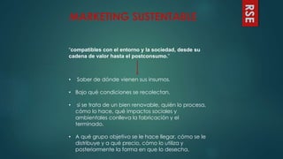 “compatibles con el entorno y la sociedad, desde su
cadena de valor hasta el postconsumo.”
RSE
• Saber de dónde vienen sus insumos.
• Bajo qué condiciones se recolectan.
• si se trata de un bien renovable, quién lo procesa,
cómo lo hace, qué impactos sociales y
ambientales conlleva la fabricación y el
terminado.
• A qué grupo objetivo se le hace llegar, cómo se le
distribuye y a qué precio, cómo lo utiliza y
posteriormente la forma en que lo desecha.
MARKETING SUSTENTABLE
 