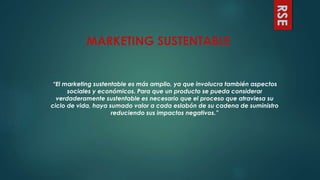 RSE
“El marketing sustentable es más amplio, ya que involucra también aspectos
sociales y económicos. Para que un producto se pueda considerar
verdaderamente sustentable es necesario que el proceso que atraviesa su
ciclo de vida, haya sumado valor a cada eslabón de su cadena de suministro
reduciendo sus impactos negativos.”
MARKETING SUSTENTABLE
 