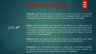 RSE
MARKETING SUSTENTABLE
LAS 4P
Producto: ¿De qué está hecho? ¿Quiénes lo hacen? ¿Cuál es su vida útil?
¿Qué sucede cuando deja de servir? ¿Es biodegradable, reciclable o
reutilizable? ¿De qué está fabricado el empaque? ¿Es reciclable?
Precio: ¿Incluye el precio una garantía? ¿El precio es un reflejo justo del
valor del producto? ¿Se utilizan las estrategias de precio para sobrevaluar
o acaparar productos? ¿En caso de que el producto sea vital, el precio es
accesible? ¿Se tienen programas para hacerlo llegar de alguna manera
a quien no puede pagarlo?
Plaza:¿Dónde se fabrica el producto? ¿Cómo se transporta? ¿Las rutas
son las óptimas? ¿Es el transporte todo lo eficaz que puede ser?
Promoción: ¿La publicidad transmite los valores de la empresa? ¿Refleja
la verdad del producto en cuanto a sus beneficios? ¿Los horarios de
pauta son los adecuados respetando las barras infantiles?
 