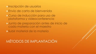 MÉTODOS DE IMPLANTACIÓN
Inscripción de usuarios
Envío de carta de bienvenida
Curso de inducción para uso de
plataforma y videoconferencia
Junta de preparación antes de inicio de
cada materia con el maestro
Subir material de la materia
 
