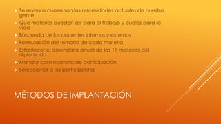 MÉTODOS DE IMPLANTACIÓN
 Se revisará cuales son las necesidades actuales de nuestra
gente
 Que materias pueden ser para el trabajo y cuales para la
vida
 Búsqueda de los docentes internos y externos
 Formulación del temario de cada materia
 Establecer el calendario anual de las 11 materias del
diplomado
 Mandar convocatoria de participación
 Seleccionar a los participantes
 