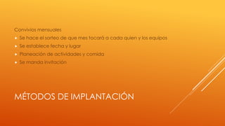MÉTODOS DE IMPLANTACIÓN
Convivios mensuales
 Se hace el sorteo de que mes tocará a cada quien y los equipos
 Se establece fecha y lugar
 Planeación de actividades y comida
 Se manda invitación
 
