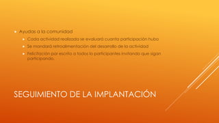 SEGUIMIENTO DE LA IMPLANTACIÓN
 Ayudas a la comunidad
 Cada actividad realizada se evaluará cuanta participación hubo
 Se mandará retroalimentación del desarrollo de la actividad
 Felicitación por escrito a todos lo participantes invitando que sigan
participando.
 
