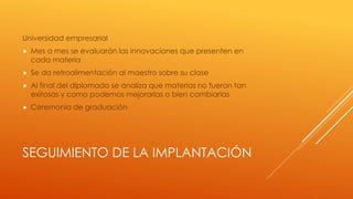 SEGUIMIENTO DE LA IMPLANTACIÓN
Universidad empresarial
 Mes a mes se evaluarán las innovaciones que presenten en
cada materia
 Se da retroalimentación al maestro sobre su clase
 Al final del diplomado se analiza que materias no fueron tan
exitosas y como podemos mejorarlas o bien cambiarlas
 Ceremonia de graduación
 