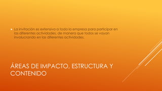 ÁREAS DE IMPACTO, ESTRUCTURA Y
CONTENIDO
 La invitación es extensiva a toda la empresa para participar en
las diferentes actividades, de manera que todos se vayan
involucrando en las diferentes actividades.
 