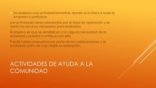 ACTIVIDADES DE AYUDA A LA
COMUNIDAD
 Se realizara una actividad bimestral, donde se invitara a toda la
empresa a participar.
Las actividades serán planeadas por el área de operación y se
darán los recursos necesarios para realizarlas.
El objetivo es que se sensibilicen con alguna necesidad de la
sociedad y puedan contribuir con ella.
Puede haber propuestas por parte de los colaboradores y se
evaluaran para ver si es viable su realización.
 