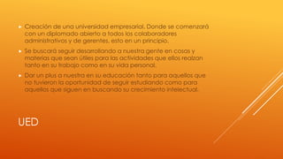UED
 Creación de una universidad empresarial. Donde se comenzará
con un diplomado abierto a todos los colaboradores
administrativos y de gerentes, esto en un principio.
 Se buscará seguir desarrollando a nuestra gente en cosas y
materias que sean útiles para las actividades que ellos realzan
tanto en su trabajo como en su vida personal.
 Dar un plus a nuestra en su educación tanto para aquellos que
no tuvieron la oportunidad de seguir estudiando como para
aquellos que siguen en buscando su crecimiento intelectual.
 
