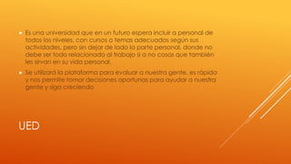 UED
 Es una universidad que en un futuro espera incluir a personal de
todos los niveles, con cursos o temas adecuados según sus
actividades, pero sin dejar de lado la parte personal, donde no
debe ser todo relacionado al trabajo si a no cosas que también
les sirvan en su vida personal.
 Se utilizará la plataforma para evaluar a nuestra gente, es rápida
y nos permite tomar decisiones oportunas para ayudar a nuestra
gente y siga creciendo
 
