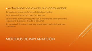MÉTODOS DE IMPLANTACIÓN
Actividades de ayuda a la comunidad.
Se planeara anualmente las actividades a realizar.
Se enviara la invitación a todo el personal
Se enviaran instrucciones junto con el material en caso de que lo
requiera 15 días antes a todo el personal.
Se tomaran fotos de evidencia y reseñas por parte del personal
que asistió.
 